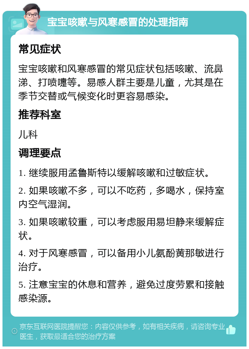 宝宝咳嗽与风寒感冒的处理指南 常见症状 宝宝咳嗽和风寒感冒的常见症状包括咳嗽、流鼻涕、打喷嚏等。易感人群主要是儿童，尤其是在季节交替或气候变化时更容易感染。 推荐科室 儿科 调理要点 1. 继续服用孟鲁斯特以缓解咳嗽和过敏症状。 2. 如果咳嗽不多，可以不吃药，多喝水，保持室内空气湿润。 3. 如果咳嗽较重，可以考虑服用易坦静来缓解症状。 4. 对于风寒感冒，可以备用小儿氨酚黄那敏进行治疗。 5. 注意宝宝的休息和营养，避免过度劳累和接触感染源。