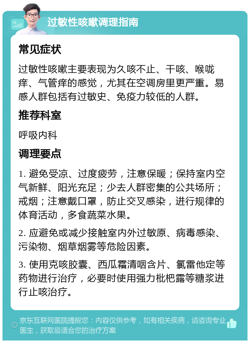 过敏性咳嗽调理指南 常见症状 过敏性咳嗽主要表现为久咳不止、干咳、喉咙痒、气管痒的感觉，尤其在空调房里更严重。易感人群包括有过敏史、免疫力较低的人群。 推荐科室 呼吸内科 调理要点 1. 避免受凉、过度疲劳，注意保暖；保持室内空气新鲜、阳光充足；少去人群密集的公共场所；戒烟；注意戴口罩，防止交叉感染，进行规律的体育活动，多食蔬菜水果。 2. 应避免或减少接触室内外过敏原、病毒感染、污染物、烟草烟雾等危险因素。 3. 使用克咳胶囊、西瓜霜清咽含片、氯雷他定等药物进行治疗，必要时使用强力枇杷露等糖浆进行止咳治疗。