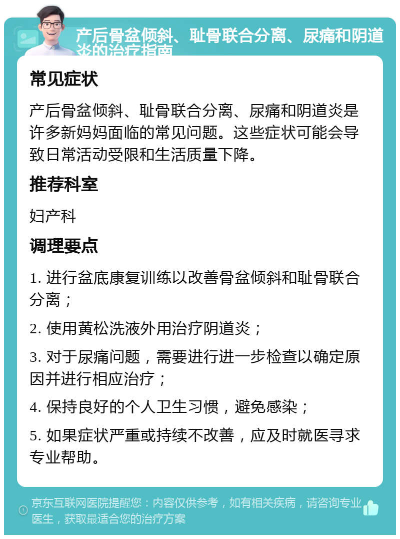 产后骨盆倾斜、耻骨联合分离、尿痛和阴道炎的治疗指南 常见症状 产后骨盆倾斜、耻骨联合分离、尿痛和阴道炎是许多新妈妈面临的常见问题。这些症状可能会导致日常活动受限和生活质量下降。 推荐科室 妇产科 调理要点 1. 进行盆底康复训练以改善骨盆倾斜和耻骨联合分离； 2. 使用黄松洗液外用治疗阴道炎； 3. 对于尿痛问题，需要进行进一步检查以确定原因并进行相应治疗； 4. 保持良好的个人卫生习惯，避免感染； 5. 如果症状严重或持续不改善，应及时就医寻求专业帮助。