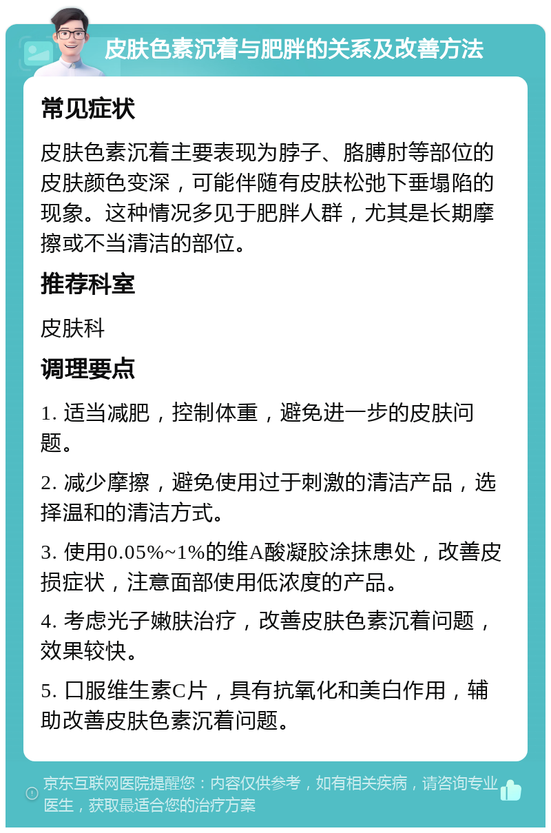 皮肤色素沉着与肥胖的关系及改善方法 常见症状 皮肤色素沉着主要表现为脖子、胳膊肘等部位的皮肤颜色变深，可能伴随有皮肤松弛下垂塌陷的现象。这种情况多见于肥胖人群，尤其是长期摩擦或不当清洁的部位。 推荐科室 皮肤科 调理要点 1. 适当减肥，控制体重，避免进一步的皮肤问题。 2. 减少摩擦，避免使用过于刺激的清洁产品，选择温和的清洁方式。 3. 使用0.05%~1%的维A酸凝胶涂抹患处，改善皮损症状，注意面部使用低浓度的产品。 4. 考虑光子嫩肤治疗，改善皮肤色素沉着问题，效果较快。 5. 口服维生素C片，具有抗氧化和美白作用，辅助改善皮肤色素沉着问题。