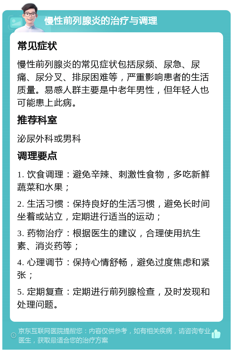 慢性前列腺炎的治疗与调理 常见症状 慢性前列腺炎的常见症状包括尿频、尿急、尿痛、尿分叉、排尿困难等，严重影响患者的生活质量。易感人群主要是中老年男性，但年轻人也可能患上此病。 推荐科室 泌尿外科或男科 调理要点 1. 饮食调理：避免辛辣、刺激性食物，多吃新鲜蔬菜和水果； 2. 生活习惯：保持良好的生活习惯，避免长时间坐着或站立，定期进行适当的运动； 3. 药物治疗：根据医生的建议，合理使用抗生素、消炎药等； 4. 心理调节：保持心情舒畅，避免过度焦虑和紧张； 5. 定期复查：定期进行前列腺检查，及时发现和处理问题。