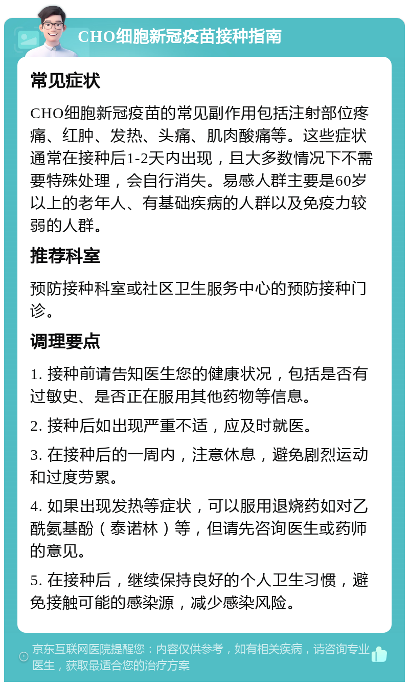 CHO细胞新冠疫苗接种指南 常见症状 CHO细胞新冠疫苗的常见副作用包括注射部位疼痛、红肿、发热、头痛、肌肉酸痛等。这些症状通常在接种后1-2天内出现，且大多数情况下不需要特殊处理，会自行消失。易感人群主要是60岁以上的老年人、有基础疾病的人群以及免疫力较弱的人群。 推荐科室 预防接种科室或社区卫生服务中心的预防接种门诊。 调理要点 1. 接种前请告知医生您的健康状况，包括是否有过敏史、是否正在服用其他药物等信息。 2. 接种后如出现严重不适，应及时就医。 3. 在接种后的一周内，注意休息，避免剧烈运动和过度劳累。 4. 如果出现发热等症状，可以服用退烧药如对乙酰氨基酚（泰诺林）等，但请先咨询医生或药师的意见。 5. 在接种后，继续保持良好的个人卫生习惯，避免接触可能的感染源，减少感染风险。