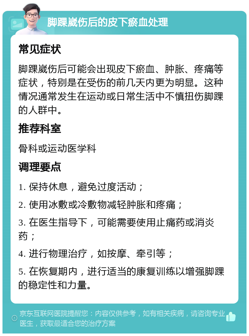 脚踝崴伤后的皮下瘀血处理 常见症状 脚踝崴伤后可能会出现皮下瘀血、肿胀、疼痛等症状，特别是在受伤的前几天内更为明显。这种情况通常发生在运动或日常生活中不慎扭伤脚踝的人群中。 推荐科室 骨科或运动医学科 调理要点 1. 保持休息，避免过度活动； 2. 使用冰敷或冷敷物减轻肿胀和疼痛； 3. 在医生指导下，可能需要使用止痛药或消炎药； 4. 进行物理治疗，如按摩、牵引等； 5. 在恢复期内，进行适当的康复训练以增强脚踝的稳定性和力量。