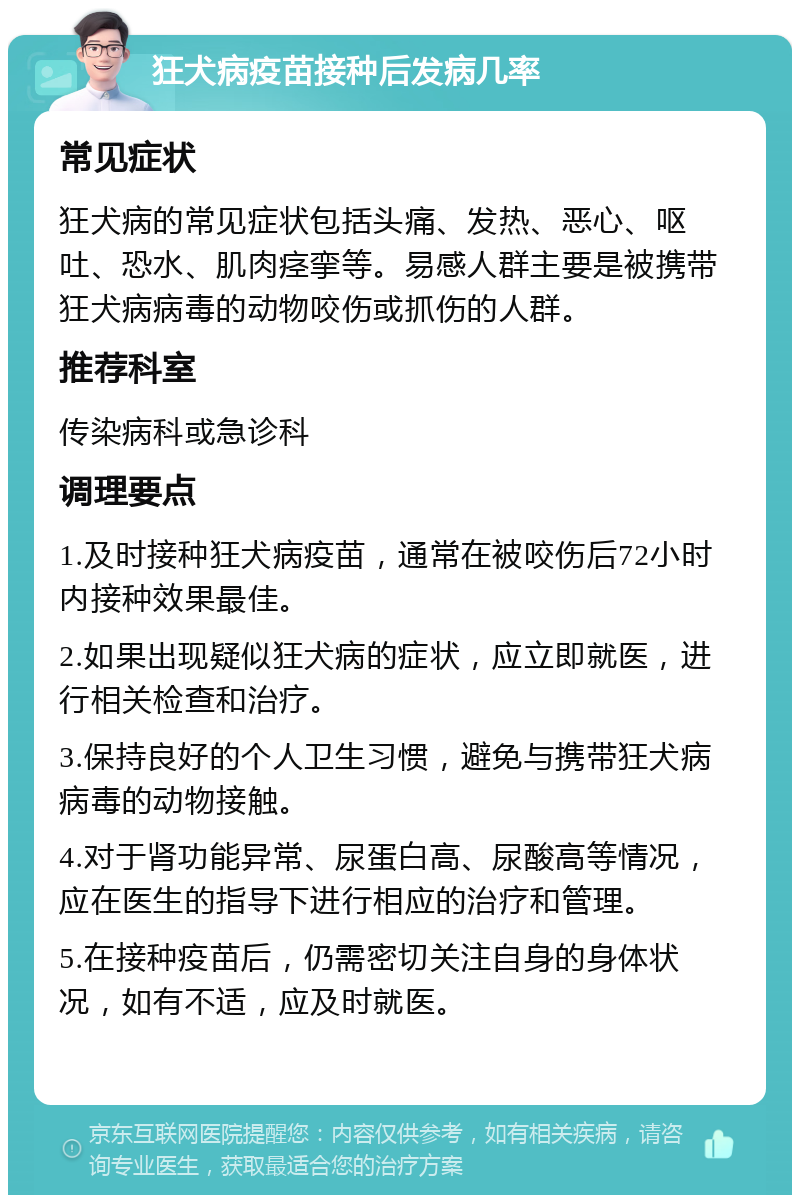 狂犬病疫苗接种后发病几率 常见症状 狂犬病的常见症状包括头痛、发热、恶心、呕吐、恐水、肌肉痉挛等。易感人群主要是被携带狂犬病病毒的动物咬伤或抓伤的人群。 推荐科室 传染病科或急诊科 调理要点 1.及时接种狂犬病疫苗，通常在被咬伤后72小时内接种效果最佳。 2.如果出现疑似狂犬病的症状，应立即就医，进行相关检查和治疗。 3.保持良好的个人卫生习惯，避免与携带狂犬病病毒的动物接触。 4.对于肾功能异常、尿蛋白高、尿酸高等情况，应在医生的指导下进行相应的治疗和管理。 5.在接种疫苗后，仍需密切关注自身的身体状况，如有不适，应及时就医。