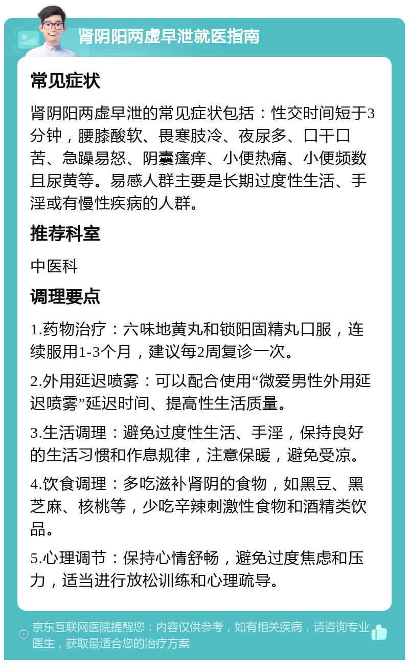 肾阴阳两虚早泄就医指南 常见症状 肾阴阳两虚早泄的常见症状包括：性交时间短于3分钟，腰膝酸软、畏寒肢冷、夜尿多、口干口苦、急躁易怒、阴囊瘙痒、小便热痛、小便频数且尿黄等。易感人群主要是长期过度性生活、手淫或有慢性疾病的人群。 推荐科室 中医科 调理要点 1.药物治疗：六味地黄丸和锁阳固精丸口服，连续服用1-3个月，建议每2周复诊一次。 2.外用延迟喷雾：可以配合使用“微爱男性外用延迟喷雾”延迟时间、提高性生活质量。 3.生活调理：避免过度性生活、手淫，保持良好的生活习惯和作息规律，注意保暖，避免受凉。 4.饮食调理：多吃滋补肾阴的食物，如黑豆、黑芝麻、核桃等，少吃辛辣刺激性食物和酒精类饮品。 5.心理调节：保持心情舒畅，避免过度焦虑和压力，适当进行放松训练和心理疏导。