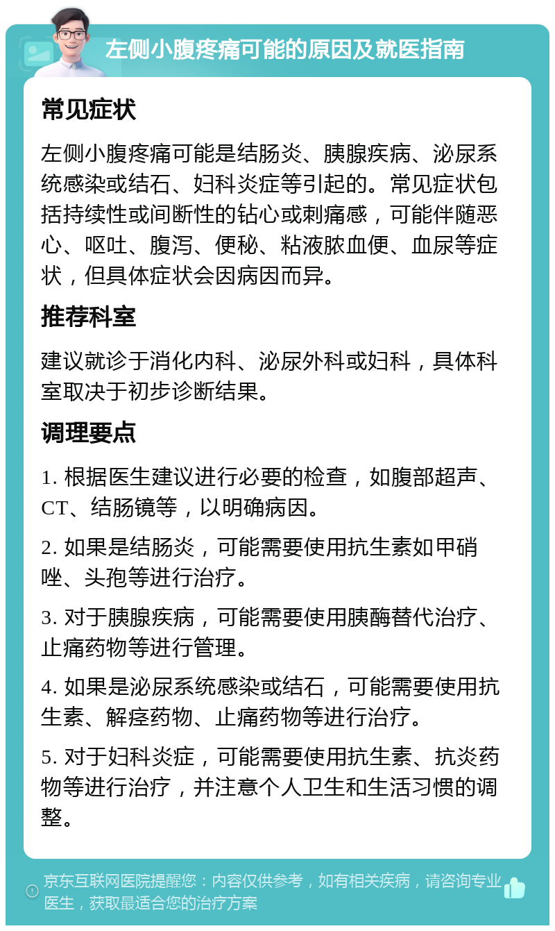 左侧小腹疼痛可能的原因及就医指南 常见症状 左侧小腹疼痛可能是结肠炎、胰腺疾病、泌尿系统感染或结石、妇科炎症等引起的。常见症状包括持续性或间断性的钻心或刺痛感，可能伴随恶心、呕吐、腹泻、便秘、粘液脓血便、血尿等症状，但具体症状会因病因而异。 推荐科室 建议就诊于消化内科、泌尿外科或妇科，具体科室取决于初步诊断结果。 调理要点 1. 根据医生建议进行必要的检查，如腹部超声、CT、结肠镜等，以明确病因。 2. 如果是结肠炎，可能需要使用抗生素如甲硝唑、头孢等进行治疗。 3. 对于胰腺疾病，可能需要使用胰酶替代治疗、止痛药物等进行管理。 4. 如果是泌尿系统感染或结石，可能需要使用抗生素、解痉药物、止痛药物等进行治疗。 5. 对于妇科炎症，可能需要使用抗生素、抗炎药物等进行治疗，并注意个人卫生和生活习惯的调整。