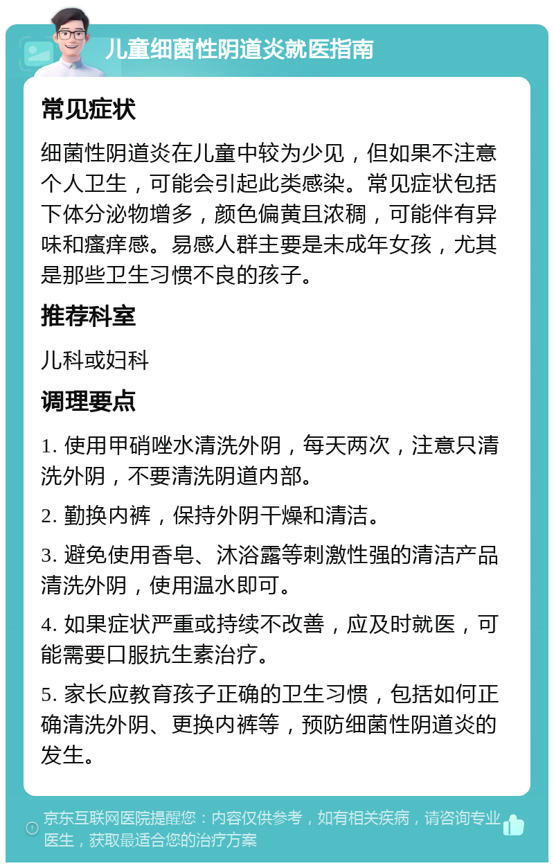 儿童细菌性阴道炎就医指南 常见症状 细菌性阴道炎在儿童中较为少见，但如果不注意个人卫生，可能会引起此类感染。常见症状包括下体分泌物增多，颜色偏黄且浓稠，可能伴有异味和瘙痒感。易感人群主要是未成年女孩，尤其是那些卫生习惯不良的孩子。 推荐科室 儿科或妇科 调理要点 1. 使用甲硝唑水清洗外阴，每天两次，注意只清洗外阴，不要清洗阴道内部。 2. 勤换内裤，保持外阴干燥和清洁。 3. 避免使用香皂、沐浴露等刺激性强的清洁产品清洗外阴，使用温水即可。 4. 如果症状严重或持续不改善，应及时就医，可能需要口服抗生素治疗。 5. 家长应教育孩子正确的卫生习惯，包括如何正确清洗外阴、更换内裤等，预防细菌性阴道炎的发生。