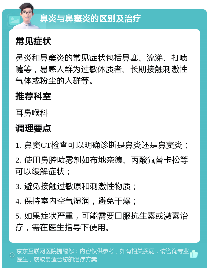 鼻炎与鼻窦炎的区别及治疗 常见症状 鼻炎和鼻窦炎的常见症状包括鼻塞、流涕、打喷嚏等，易感人群为过敏体质者、长期接触刺激性气体或粉尘的人群等。 推荐科室 耳鼻喉科 调理要点 1. 鼻窦CT检查可以明确诊断是鼻炎还是鼻窦炎； 2. 使用鼻腔喷雾剂如布地奈德、丙酸氟替卡松等可以缓解症状； 3. 避免接触过敏原和刺激性物质； 4. 保持室内空气湿润，避免干燥； 5. 如果症状严重，可能需要口服抗生素或激素治疗，需在医生指导下使用。