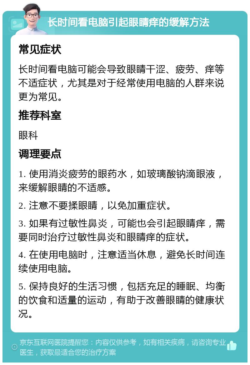 长时间看电脑引起眼睛痒的缓解方法 常见症状 长时间看电脑可能会导致眼睛干涩、疲劳、痒等不适症状，尤其是对于经常使用电脑的人群来说更为常见。 推荐科室 眼科 调理要点 1. 使用消炎疲劳的眼药水，如玻璃酸钠滴眼液，来缓解眼睛的不适感。 2. 注意不要揉眼睛，以免加重症状。 3. 如果有过敏性鼻炎，可能也会引起眼睛痒，需要同时治疗过敏性鼻炎和眼睛痒的症状。 4. 在使用电脑时，注意适当休息，避免长时间连续使用电脑。 5. 保持良好的生活习惯，包括充足的睡眠、均衡的饮食和适量的运动，有助于改善眼睛的健康状况。