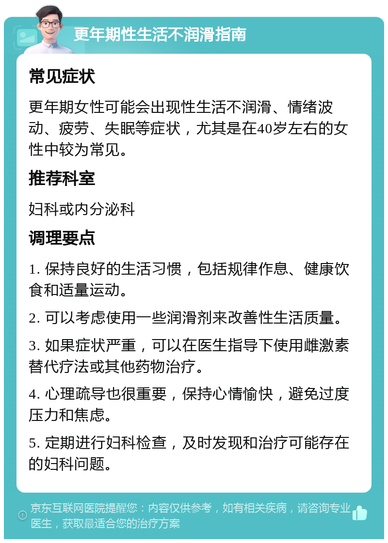 更年期性生活不润滑指南 常见症状 更年期女性可能会出现性生活不润滑、情绪波动、疲劳、失眠等症状，尤其是在40岁左右的女性中较为常见。 推荐科室 妇科或内分泌科 调理要点 1. 保持良好的生活习惯，包括规律作息、健康饮食和适量运动。 2. 可以考虑使用一些润滑剂来改善性生活质量。 3. 如果症状严重，可以在医生指导下使用雌激素替代疗法或其他药物治疗。 4. 心理疏导也很重要，保持心情愉快，避免过度压力和焦虑。 5. 定期进行妇科检查，及时发现和治疗可能存在的妇科问题。