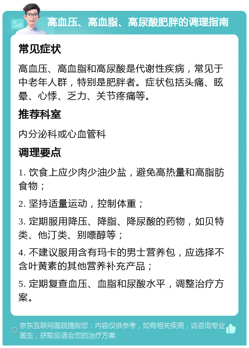 高血压、高血脂、高尿酸肥胖的调理指南 常见症状 高血压、高血脂和高尿酸是代谢性疾病，常见于中老年人群，特别是肥胖者。症状包括头痛、眩晕、心悸、乏力、关节疼痛等。 推荐科室 内分泌科或心血管科 调理要点 1. 饮食上应少肉少油少盐，避免高热量和高脂肪食物； 2. 坚持适量运动，控制体重； 3. 定期服用降压、降脂、降尿酸的药物，如贝特类、他汀类、别嘌醇等； 4. 不建议服用含有玛卡的男士营养包，应选择不含叶黄素的其他营养补充产品； 5. 定期复查血压、血脂和尿酸水平，调整治疗方案。