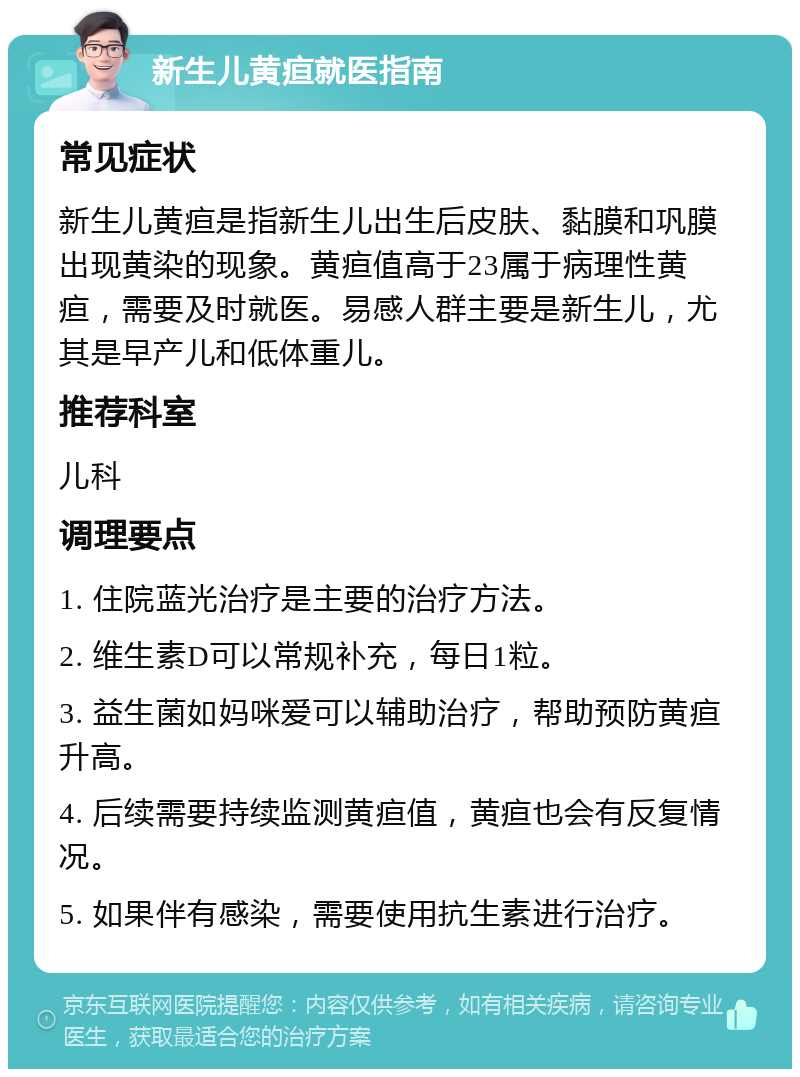 新生儿黄疸就医指南 常见症状 新生儿黄疸是指新生儿出生后皮肤、黏膜和巩膜出现黄染的现象。黄疸值高于23属于病理性黄疸，需要及时就医。易感人群主要是新生儿，尤其是早产儿和低体重儿。 推荐科室 儿科 调理要点 1. 住院蓝光治疗是主要的治疗方法。 2. 维生素D可以常规补充，每日1粒。 3. 益生菌如妈咪爱可以辅助治疗，帮助预防黄疸升高。 4. 后续需要持续监测黄疸值，黄疸也会有反复情况。 5. 如果伴有感染，需要使用抗生素进行治疗。