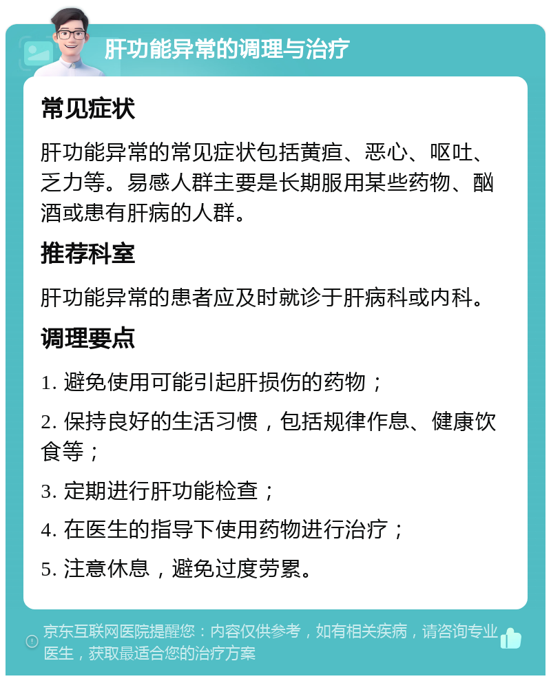 肝功能异常的调理与治疗 常见症状 肝功能异常的常见症状包括黄疸、恶心、呕吐、乏力等。易感人群主要是长期服用某些药物、酗酒或患有肝病的人群。 推荐科室 肝功能异常的患者应及时就诊于肝病科或内科。 调理要点 1. 避免使用可能引起肝损伤的药物； 2. 保持良好的生活习惯，包括规律作息、健康饮食等； 3. 定期进行肝功能检查； 4. 在医生的指导下使用药物进行治疗； 5. 注意休息，避免过度劳累。