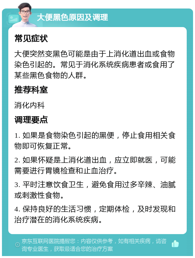 大便黑色原因及调理 常见症状 大便突然变黑色可能是由于上消化道出血或食物染色引起的。常见于消化系统疾病患者或食用了某些黑色食物的人群。 推荐科室 消化内科 调理要点 1. 如果是食物染色引起的黑便，停止食用相关食物即可恢复正常。 2. 如果怀疑是上消化道出血，应立即就医，可能需要进行胃镜检查和止血治疗。 3. 平时注意饮食卫生，避免食用过多辛辣、油腻或刺激性食物。 4. 保持良好的生活习惯，定期体检，及时发现和治疗潜在的消化系统疾病。