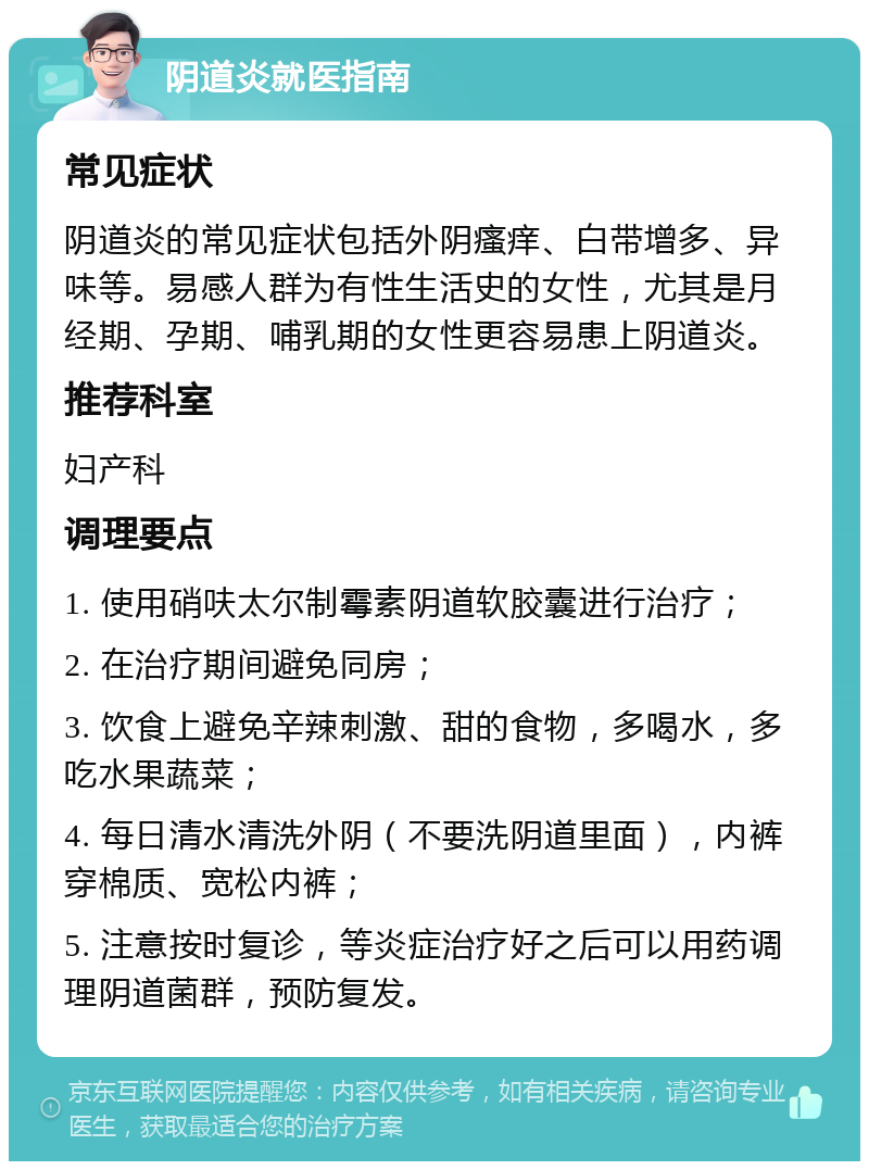 阴道炎就医指南 常见症状 阴道炎的常见症状包括外阴瘙痒、白带增多、异味等。易感人群为有性生活史的女性，尤其是月经期、孕期、哺乳期的女性更容易患上阴道炎。 推荐科室 妇产科 调理要点 1. 使用硝呋太尔制霉素阴道软胶囊进行治疗； 2. 在治疗期间避免同房； 3. 饮食上避免辛辣刺激、甜的食物，多喝水，多吃水果蔬菜； 4. 每日清水清洗外阴（不要洗阴道里面），内裤穿棉质、宽松内裤； 5. 注意按时复诊，等炎症治疗好之后可以用药调理阴道菌群，预防复发。