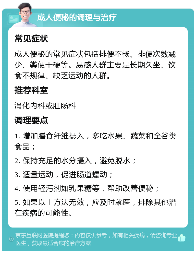 成人便秘的调理与治疗 常见症状 成人便秘的常见症状包括排便不畅、排便次数减少、粪便干硬等。易感人群主要是长期久坐、饮食不规律、缺乏运动的人群。 推荐科室 消化内科或肛肠科 调理要点 1. 增加膳食纤维摄入，多吃水果、蔬菜和全谷类食品； 2. 保持充足的水分摄入，避免脱水； 3. 适量运动，促进肠道蠕动； 4. 使用轻泻剂如乳果糖等，帮助改善便秘； 5. 如果以上方法无效，应及时就医，排除其他潜在疾病的可能性。