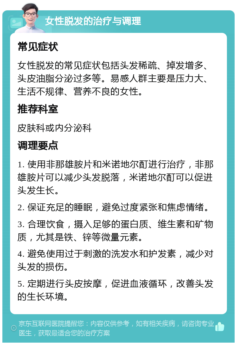 女性脱发的治疗与调理 常见症状 女性脱发的常见症状包括头发稀疏、掉发增多、头皮油脂分泌过多等。易感人群主要是压力大、生活不规律、营养不良的女性。 推荐科室 皮肤科或内分泌科 调理要点 1. 使用非那雄胺片和米诺地尔酊进行治疗，非那雄胺片可以减少头发脱落，米诺地尔酊可以促进头发生长。 2. 保证充足的睡眠，避免过度紧张和焦虑情绪。 3. 合理饮食，摄入足够的蛋白质、维生素和矿物质，尤其是铁、锌等微量元素。 4. 避免使用过于刺激的洗发水和护发素，减少对头发的损伤。 5. 定期进行头皮按摩，促进血液循环，改善头发的生长环境。