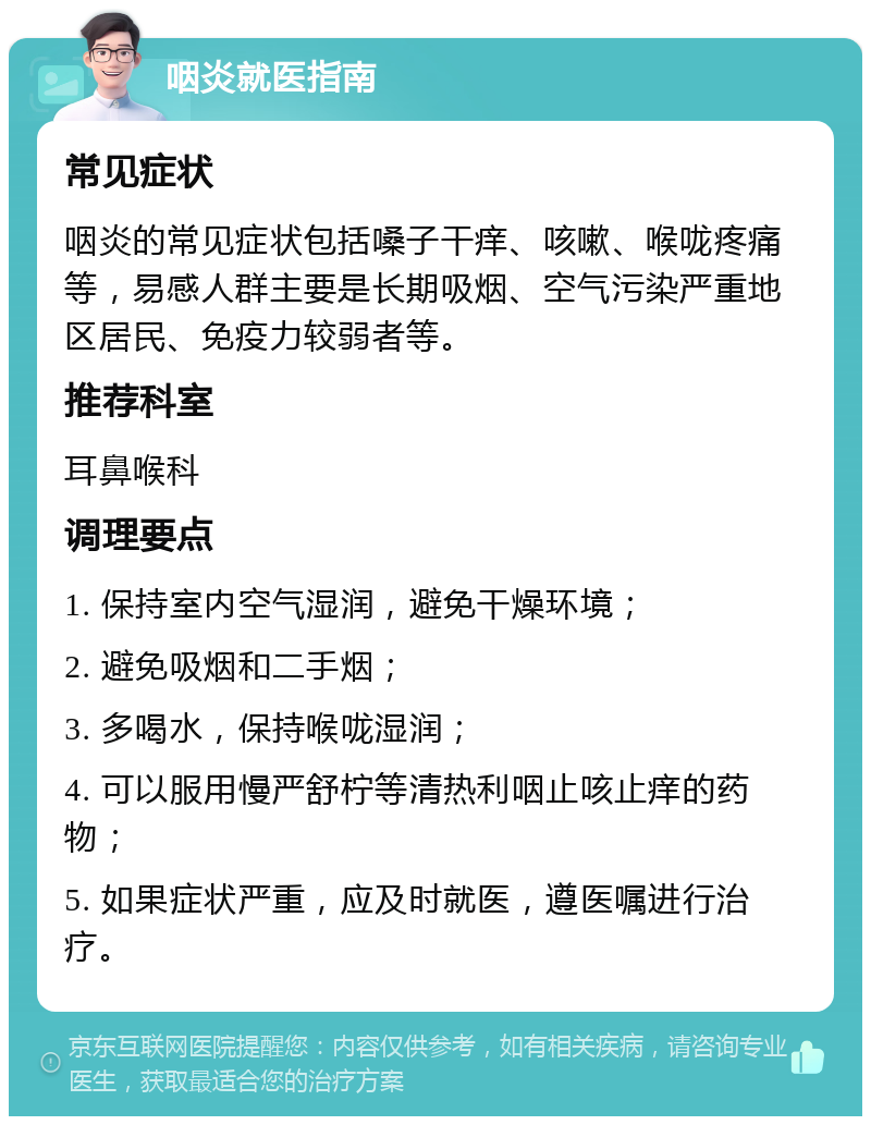 咽炎就医指南 常见症状 咽炎的常见症状包括嗓子干痒、咳嗽、喉咙疼痛等，易感人群主要是长期吸烟、空气污染严重地区居民、免疫力较弱者等。 推荐科室 耳鼻喉科 调理要点 1. 保持室内空气湿润，避免干燥环境； 2. 避免吸烟和二手烟； 3. 多喝水，保持喉咙湿润； 4. 可以服用慢严舒柠等清热利咽止咳止痒的药物； 5. 如果症状严重，应及时就医，遵医嘱进行治疗。