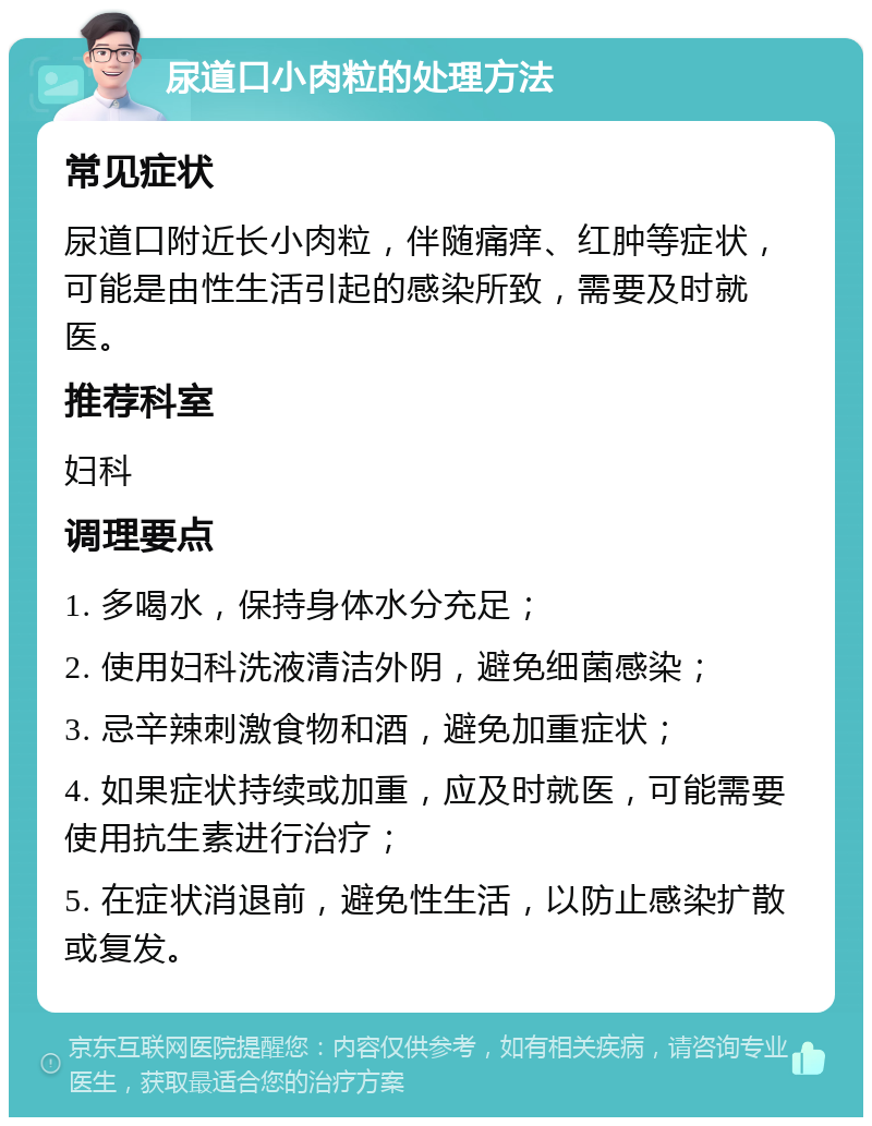 尿道口小肉粒的处理方法 常见症状 尿道口附近长小肉粒，伴随痛痒、红肿等症状，可能是由性生活引起的感染所致，需要及时就医。 推荐科室 妇科 调理要点 1. 多喝水，保持身体水分充足； 2. 使用妇科洗液清洁外阴，避免细菌感染； 3. 忌辛辣刺激食物和酒，避免加重症状； 4. 如果症状持续或加重，应及时就医，可能需要使用抗生素进行治疗； 5. 在症状消退前，避免性生活，以防止感染扩散或复发。