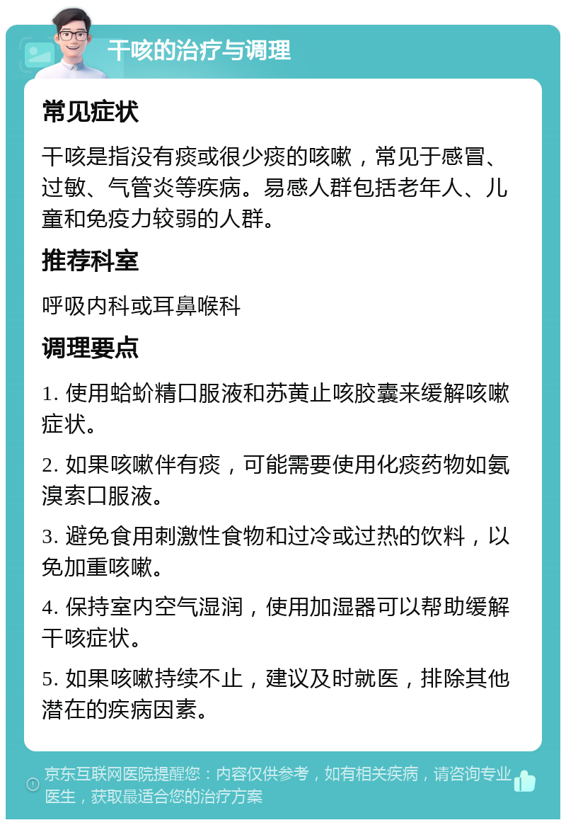 干咳的治疗与调理 常见症状 干咳是指没有痰或很少痰的咳嗽，常见于感冒、过敏、气管炎等疾病。易感人群包括老年人、儿童和免疫力较弱的人群。 推荐科室 呼吸内科或耳鼻喉科 调理要点 1. 使用蛤蚧精口服液和苏黄止咳胶囊来缓解咳嗽症状。 2. 如果咳嗽伴有痰，可能需要使用化痰药物如氨溴索口服液。 3. 避免食用刺激性食物和过冷或过热的饮料，以免加重咳嗽。 4. 保持室内空气湿润，使用加湿器可以帮助缓解干咳症状。 5. 如果咳嗽持续不止，建议及时就医，排除其他潜在的疾病因素。