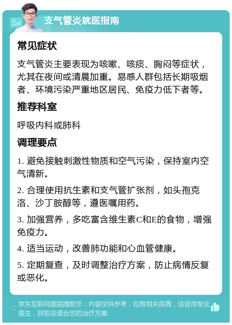 支气管炎就医指南 常见症状 支气管炎主要表现为咳嗽、咳痰、胸闷等症状，尤其在夜间或清晨加重。易感人群包括长期吸烟者、环境污染严重地区居民、免疫力低下者等。 推荐科室 呼吸内科或肺科 调理要点 1. 避免接触刺激性物质和空气污染，保持室内空气清新。 2. 合理使用抗生素和支气管扩张剂，如头孢克洛、沙丁胺醇等，遵医嘱用药。 3. 加强营养，多吃富含维生素C和E的食物，增强免疫力。 4. 适当运动，改善肺功能和心血管健康。 5. 定期复查，及时调整治疗方案，防止病情反复或恶化。