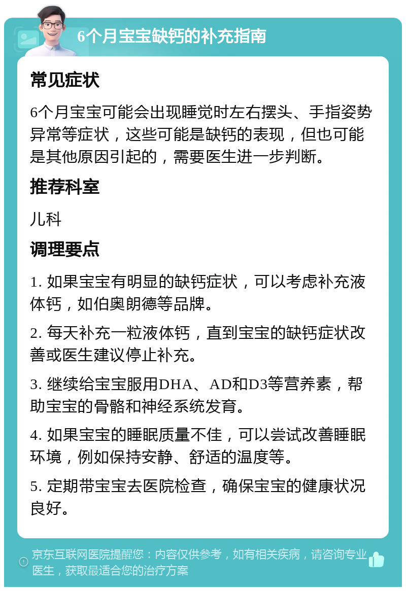 6个月宝宝缺钙的补充指南 常见症状 6个月宝宝可能会出现睡觉时左右摆头、手指姿势异常等症状，这些可能是缺钙的表现，但也可能是其他原因引起的，需要医生进一步判断。 推荐科室 儿科 调理要点 1. 如果宝宝有明显的缺钙症状，可以考虑补充液体钙，如伯奥朗德等品牌。 2. 每天补充一粒液体钙，直到宝宝的缺钙症状改善或医生建议停止补充。 3. 继续给宝宝服用DHA、AD和D3等营养素，帮助宝宝的骨骼和神经系统发育。 4. 如果宝宝的睡眠质量不佳，可以尝试改善睡眠环境，例如保持安静、舒适的温度等。 5. 定期带宝宝去医院检查，确保宝宝的健康状况良好。