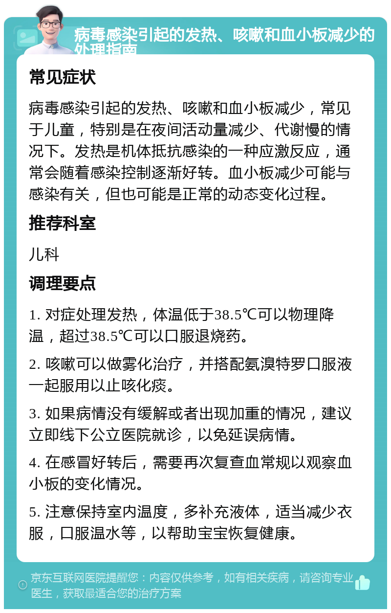 病毒感染引起的发热、咳嗽和血小板减少的处理指南 常见症状 病毒感染引起的发热、咳嗽和血小板减少，常见于儿童，特别是在夜间活动量减少、代谢慢的情况下。发热是机体抵抗感染的一种应激反应，通常会随着感染控制逐渐好转。血小板减少可能与感染有关，但也可能是正常的动态变化过程。 推荐科室 儿科 调理要点 1. 对症处理发热，体温低于38.5℃可以物理降温，超过38.5℃可以口服退烧药。 2. 咳嗽可以做雾化治疗，并搭配氨溴特罗口服液一起服用以止咳化痰。 3. 如果病情没有缓解或者出现加重的情况，建议立即线下公立医院就诊，以免延误病情。 4. 在感冒好转后，需要再次复查血常规以观察血小板的变化情况。 5. 注意保持室内温度，多补充液体，适当减少衣服，口服温水等，以帮助宝宝恢复健康。