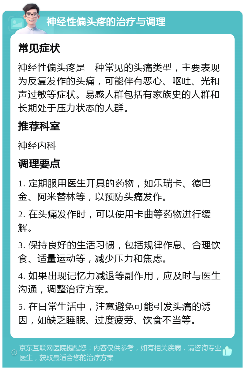 神经性偏头疼的治疗与调理 常见症状 神经性偏头疼是一种常见的头痛类型，主要表现为反复发作的头痛，可能伴有恶心、呕吐、光和声过敏等症状。易感人群包括有家族史的人群和长期处于压力状态的人群。 推荐科室 神经内科 调理要点 1. 定期服用医生开具的药物，如乐瑞卡、德巴金、阿米替林等，以预防头痛发作。 2. 在头痛发作时，可以使用卡曲等药物进行缓解。 3. 保持良好的生活习惯，包括规律作息、合理饮食、适量运动等，减少压力和焦虑。 4. 如果出现记忆力减退等副作用，应及时与医生沟通，调整治疗方案。 5. 在日常生活中，注意避免可能引发头痛的诱因，如缺乏睡眠、过度疲劳、饮食不当等。