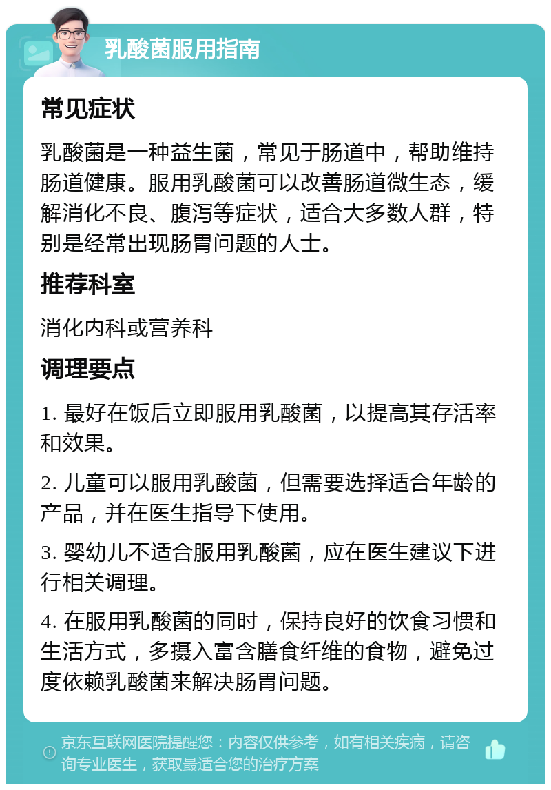 乳酸菌服用指南 常见症状 乳酸菌是一种益生菌，常见于肠道中，帮助维持肠道健康。服用乳酸菌可以改善肠道微生态，缓解消化不良、腹泻等症状，适合大多数人群，特别是经常出现肠胃问题的人士。 推荐科室 消化内科或营养科 调理要点 1. 最好在饭后立即服用乳酸菌，以提高其存活率和效果。 2. 儿童可以服用乳酸菌，但需要选择适合年龄的产品，并在医生指导下使用。 3. 婴幼儿不适合服用乳酸菌，应在医生建议下进行相关调理。 4. 在服用乳酸菌的同时，保持良好的饮食习惯和生活方式，多摄入富含膳食纤维的食物，避免过度依赖乳酸菌来解决肠胃问题。