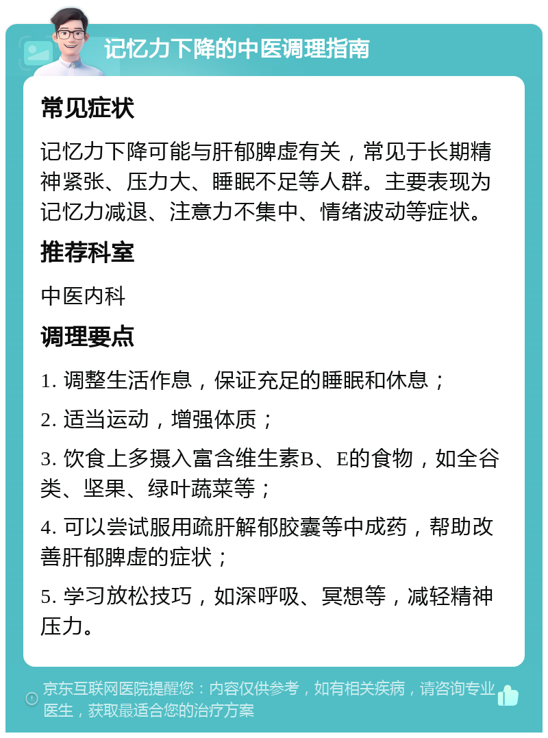 记忆力下降的中医调理指南 常见症状 记忆力下降可能与肝郁脾虚有关，常见于长期精神紧张、压力大、睡眠不足等人群。主要表现为记忆力减退、注意力不集中、情绪波动等症状。 推荐科室 中医内科 调理要点 1. 调整生活作息，保证充足的睡眠和休息； 2. 适当运动，增强体质； 3. 饮食上多摄入富含维生素B、E的食物，如全谷类、坚果、绿叶蔬菜等； 4. 可以尝试服用疏肝解郁胶囊等中成药，帮助改善肝郁脾虚的症状； 5. 学习放松技巧，如深呼吸、冥想等，减轻精神压力。