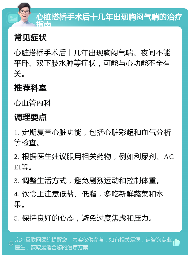 心脏搭桥手术后十几年出现胸闷气喘的治疗指南 常见症状 心脏搭桥手术后十几年出现胸闷气喘、夜间不能平卧、双下肢水肿等症状，可能与心功能不全有关。 推荐科室 心血管内科 调理要点 1. 定期复查心脏功能，包括心脏彩超和血气分析等检查。 2. 根据医生建议服用相关药物，例如利尿剂、ACEI等。 3. 调整生活方式，避免剧烈运动和控制体重。 4. 饮食上注意低盐、低脂，多吃新鲜蔬菜和水果。 5. 保持良好的心态，避免过度焦虑和压力。