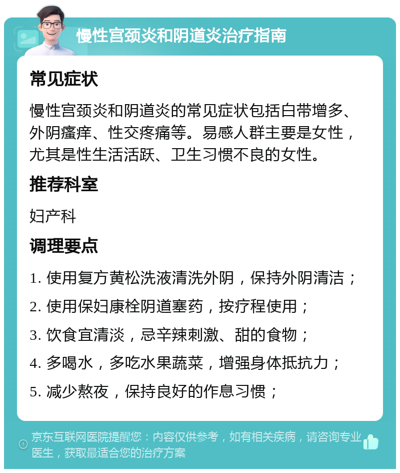 慢性宫颈炎和阴道炎治疗指南 常见症状 慢性宫颈炎和阴道炎的常见症状包括白带增多、外阴瘙痒、性交疼痛等。易感人群主要是女性，尤其是性生活活跃、卫生习惯不良的女性。 推荐科室 妇产科 调理要点 1. 使用复方黄松洗液清洗外阴，保持外阴清洁； 2. 使用保妇康栓阴道塞药，按疗程使用； 3. 饮食宜清淡，忌辛辣刺激、甜的食物； 4. 多喝水，多吃水果蔬菜，增强身体抵抗力； 5. 减少熬夜，保持良好的作息习惯；