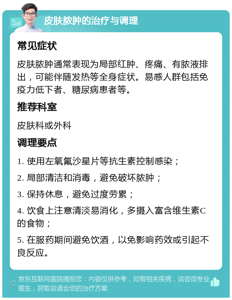 皮肤脓肿的治疗与调理 常见症状 皮肤脓肿通常表现为局部红肿、疼痛、有脓液排出，可能伴随发热等全身症状。易感人群包括免疫力低下者、糖尿病患者等。 推荐科室 皮肤科或外科 调理要点 1. 使用左氧氟沙星片等抗生素控制感染； 2. 局部清洁和消毒，避免破坏脓肿； 3. 保持休息，避免过度劳累； 4. 饮食上注意清淡易消化，多摄入富含维生素C的食物； 5. 在服药期间避免饮酒，以免影响药效或引起不良反应。