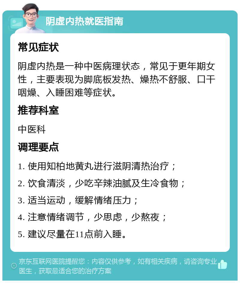 阴虚内热就医指南 常见症状 阴虚内热是一种中医病理状态，常见于更年期女性，主要表现为脚底板发热、燥热不舒服、口干咽燥、入睡困难等症状。 推荐科室 中医科 调理要点 1. 使用知柏地黄丸进行滋阴清热治疗； 2. 饮食清淡，少吃辛辣油腻及生冷食物； 3. 适当运动，缓解情绪压力； 4. 注意情绪调节，少思虑，少熬夜； 5. 建议尽量在11点前入睡。