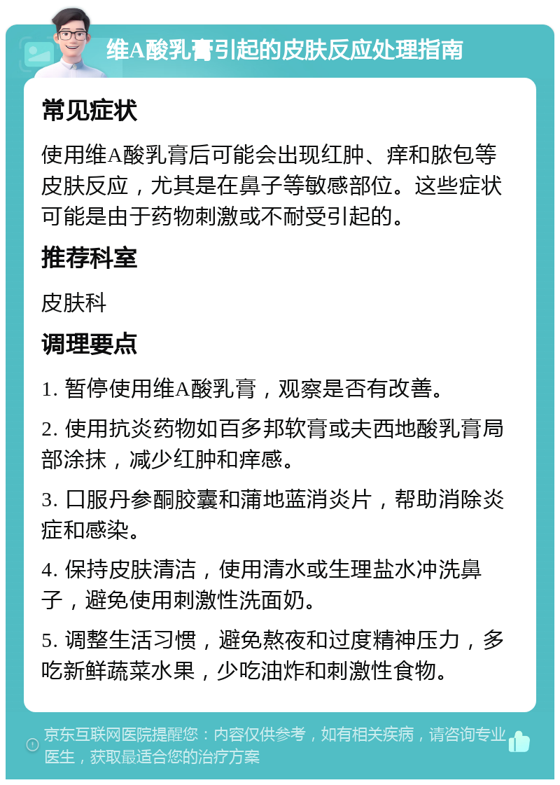 维A酸乳膏引起的皮肤反应处理指南 常见症状 使用维A酸乳膏后可能会出现红肿、痒和脓包等皮肤反应，尤其是在鼻子等敏感部位。这些症状可能是由于药物刺激或不耐受引起的。 推荐科室 皮肤科 调理要点 1. 暂停使用维A酸乳膏，观察是否有改善。 2. 使用抗炎药物如百多邦软膏或夫西地酸乳膏局部涂抹，减少红肿和痒感。 3. 口服丹参酮胶囊和蒲地蓝消炎片，帮助消除炎症和感染。 4. 保持皮肤清洁，使用清水或生理盐水冲洗鼻子，避免使用刺激性洗面奶。 5. 调整生活习惯，避免熬夜和过度精神压力，多吃新鲜蔬菜水果，少吃油炸和刺激性食物。