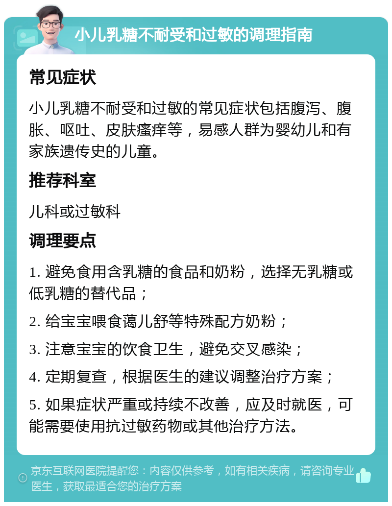 小儿乳糖不耐受和过敏的调理指南 常见症状 小儿乳糖不耐受和过敏的常见症状包括腹泻、腹胀、呕吐、皮肤瘙痒等，易感人群为婴幼儿和有家族遗传史的儿童。 推荐科室 儿科或过敏科 调理要点 1. 避免食用含乳糖的食品和奶粉，选择无乳糖或低乳糖的替代品； 2. 给宝宝喂食蔼儿舒等特殊配方奶粉； 3. 注意宝宝的饮食卫生，避免交叉感染； 4. 定期复查，根据医生的建议调整治疗方案； 5. 如果症状严重或持续不改善，应及时就医，可能需要使用抗过敏药物或其他治疗方法。