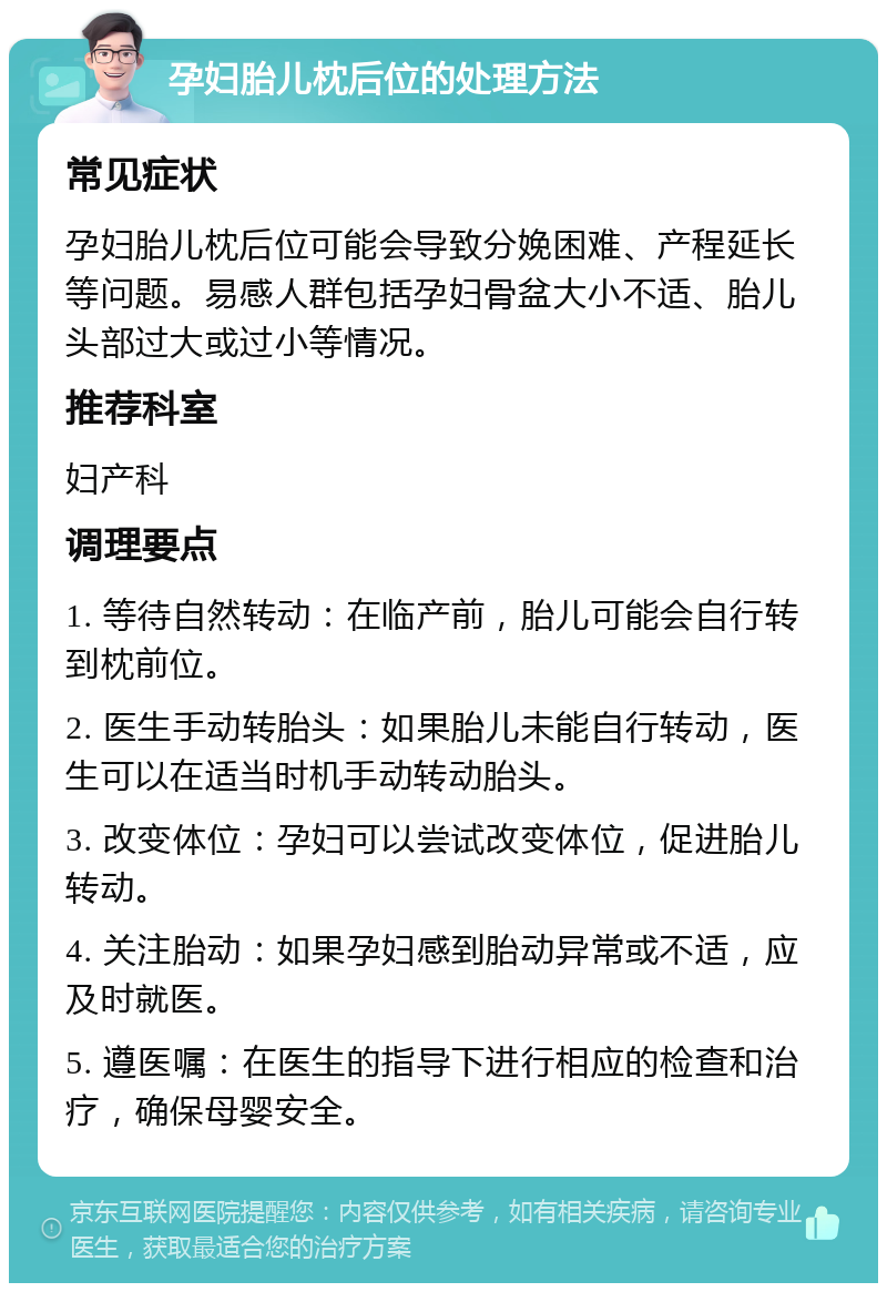 孕妇胎儿枕后位的处理方法 常见症状 孕妇胎儿枕后位可能会导致分娩困难、产程延长等问题。易感人群包括孕妇骨盆大小不适、胎儿头部过大或过小等情况。 推荐科室 妇产科 调理要点 1. 等待自然转动：在临产前，胎儿可能会自行转到枕前位。 2. 医生手动转胎头：如果胎儿未能自行转动，医生可以在适当时机手动转动胎头。 3. 改变体位：孕妇可以尝试改变体位，促进胎儿转动。 4. 关注胎动：如果孕妇感到胎动异常或不适，应及时就医。 5. 遵医嘱：在医生的指导下进行相应的检查和治疗，确保母婴安全。