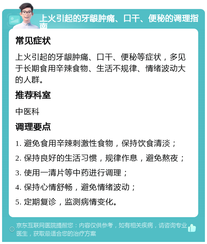 上火引起的牙龈肿痛、口干、便秘的调理指南 常见症状 上火引起的牙龈肿痛、口干、便秘等症状，多见于长期食用辛辣食物、生活不规律、情绪波动大的人群。 推荐科室 中医科 调理要点 1. 避免食用辛辣刺激性食物，保持饮食清淡； 2. 保持良好的生活习惯，规律作息，避免熬夜； 3. 使用一清片等中药进行调理； 4. 保持心情舒畅，避免情绪波动； 5. 定期复诊，监测病情变化。