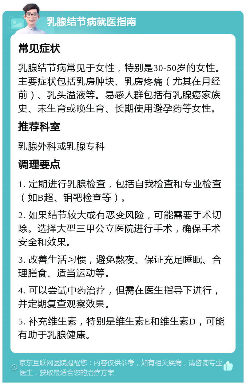 乳腺结节病就医指南 常见症状 乳腺结节病常见于女性，特别是30-50岁的女性。主要症状包括乳房肿块、乳房疼痛（尤其在月经前）、乳头溢液等。易感人群包括有乳腺癌家族史、未生育或晚生育、长期使用避孕药等女性。 推荐科室 乳腺外科或乳腺专科 调理要点 1. 定期进行乳腺检查，包括自我检查和专业检查（如B超、钼靶检查等）。 2. 如果结节较大或有恶变风险，可能需要手术切除。选择大型三甲公立医院进行手术，确保手术安全和效果。 3. 改善生活习惯，避免熬夜、保证充足睡眠、合理膳食、适当运动等。 4. 可以尝试中药治疗，但需在医生指导下进行，并定期复查观察效果。 5. 补充维生素，特别是维生素E和维生素D，可能有助于乳腺健康。