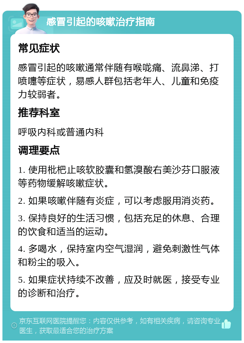 感冒引起的咳嗽治疗指南 常见症状 感冒引起的咳嗽通常伴随有喉咙痛、流鼻涕、打喷嚏等症状，易感人群包括老年人、儿童和免疫力较弱者。 推荐科室 呼吸内科或普通内科 调理要点 1. 使用枇杷止咳软胶囊和氢溴酸右美沙芬口服液等药物缓解咳嗽症状。 2. 如果咳嗽伴随有炎症，可以考虑服用消炎药。 3. 保持良好的生活习惯，包括充足的休息、合理的饮食和适当的运动。 4. 多喝水，保持室内空气湿润，避免刺激性气体和粉尘的吸入。 5. 如果症状持续不改善，应及时就医，接受专业的诊断和治疗。