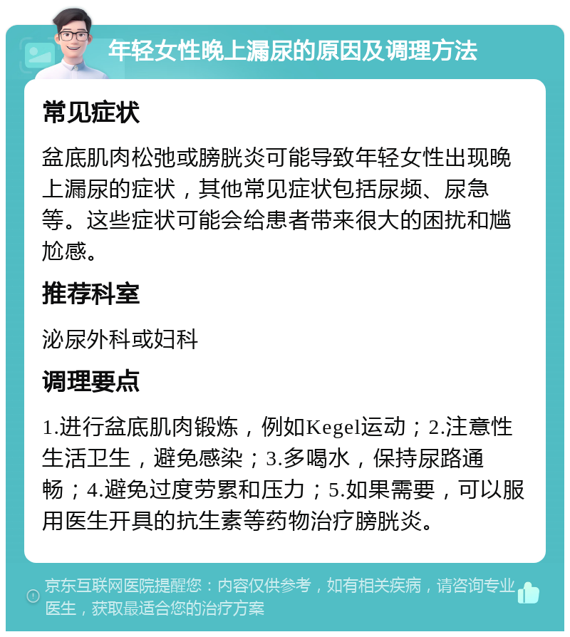 年轻女性晚上漏尿的原因及调理方法 常见症状 盆底肌肉松弛或膀胱炎可能导致年轻女性出现晚上漏尿的症状，其他常见症状包括尿频、尿急等。这些症状可能会给患者带来很大的困扰和尴尬感。 推荐科室 泌尿外科或妇科 调理要点 1.进行盆底肌肉锻炼，例如Kegel运动；2.注意性生活卫生，避免感染；3.多喝水，保持尿路通畅；4.避免过度劳累和压力；5.如果需要，可以服用医生开具的抗生素等药物治疗膀胱炎。