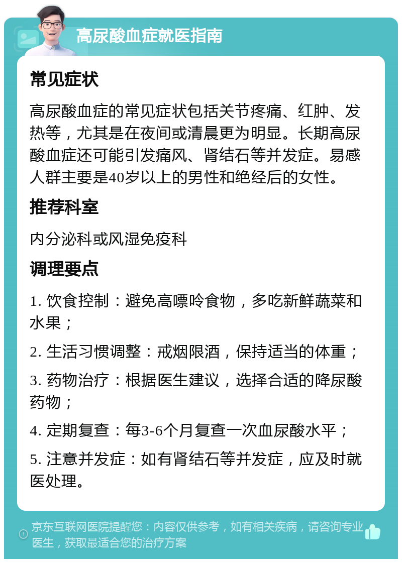 高尿酸血症就医指南 常见症状 高尿酸血症的常见症状包括关节疼痛、红肿、发热等，尤其是在夜间或清晨更为明显。长期高尿酸血症还可能引发痛风、肾结石等并发症。易感人群主要是40岁以上的男性和绝经后的女性。 推荐科室 内分泌科或风湿免疫科 调理要点 1. 饮食控制：避免高嘌呤食物，多吃新鲜蔬菜和水果； 2. 生活习惯调整：戒烟限酒，保持适当的体重； 3. 药物治疗：根据医生建议，选择合适的降尿酸药物； 4. 定期复查：每3-6个月复查一次血尿酸水平； 5. 注意并发症：如有肾结石等并发症，应及时就医处理。