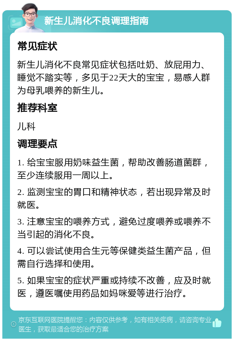 新生儿消化不良调理指南 常见症状 新生儿消化不良常见症状包括吐奶、放屁用力、睡觉不踏实等，多见于22天大的宝宝，易感人群为母乳喂养的新生儿。 推荐科室 儿科 调理要点 1. 给宝宝服用奶味益生菌，帮助改善肠道菌群，至少连续服用一周以上。 2. 监测宝宝的胃口和精神状态，若出现异常及时就医。 3. 注意宝宝的喂养方式，避免过度喂养或喂养不当引起的消化不良。 4. 可以尝试使用合生元等保健类益生菌产品，但需自行选择和使用。 5. 如果宝宝的症状严重或持续不改善，应及时就医，遵医嘱使用药品如妈咪爱等进行治疗。