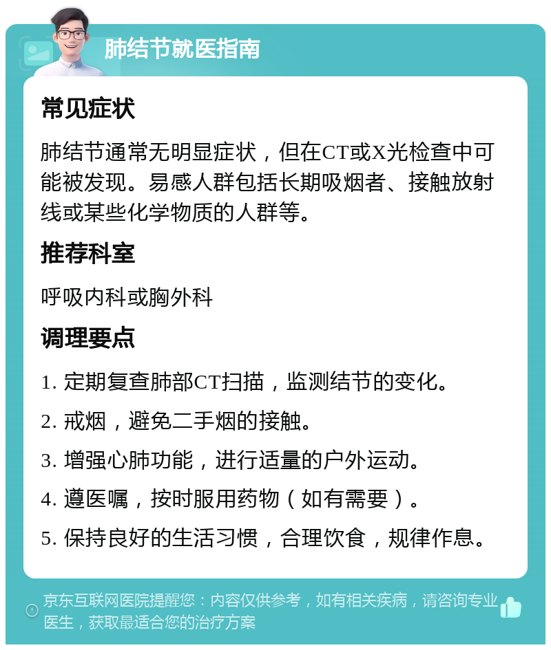 肺结节就医指南 常见症状 肺结节通常无明显症状，但在CT或X光检查中可能被发现。易感人群包括长期吸烟者、接触放射线或某些化学物质的人群等。 推荐科室 呼吸内科或胸外科 调理要点 1. 定期复查肺部CT扫描，监测结节的变化。 2. 戒烟，避免二手烟的接触。 3. 增强心肺功能，进行适量的户外运动。 4. 遵医嘱，按时服用药物（如有需要）。 5. 保持良好的生活习惯，合理饮食，规律作息。