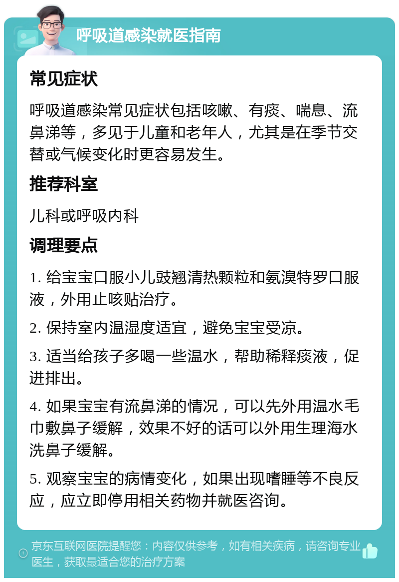 呼吸道感染就医指南 常见症状 呼吸道感染常见症状包括咳嗽、有痰、喘息、流鼻涕等，多见于儿童和老年人，尤其是在季节交替或气候变化时更容易发生。 推荐科室 儿科或呼吸内科 调理要点 1. 给宝宝口服小儿豉翘清热颗粒和氨溴特罗口服液，外用止咳贴治疗。 2. 保持室内温湿度适宜，避免宝宝受凉。 3. 适当给孩子多喝一些温水，帮助稀释痰液，促进排出。 4. 如果宝宝有流鼻涕的情况，可以先外用温水毛巾敷鼻子缓解，效果不好的话可以外用生理海水洗鼻子缓解。 5. 观察宝宝的病情变化，如果出现嗜睡等不良反应，应立即停用相关药物并就医咨询。