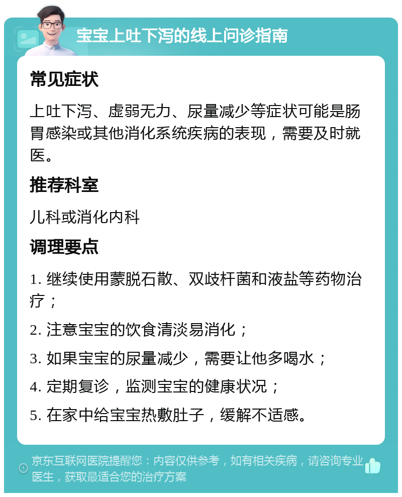 宝宝上吐下泻的线上问诊指南 常见症状 上吐下泻、虚弱无力、尿量减少等症状可能是肠胃感染或其他消化系统疾病的表现，需要及时就医。 推荐科室 儿科或消化内科 调理要点 1. 继续使用蒙脱石散、双歧杆菌和液盐等药物治疗； 2. 注意宝宝的饮食清淡易消化； 3. 如果宝宝的尿量减少，需要让他多喝水； 4. 定期复诊，监测宝宝的健康状况； 5. 在家中给宝宝热敷肚子，缓解不适感。