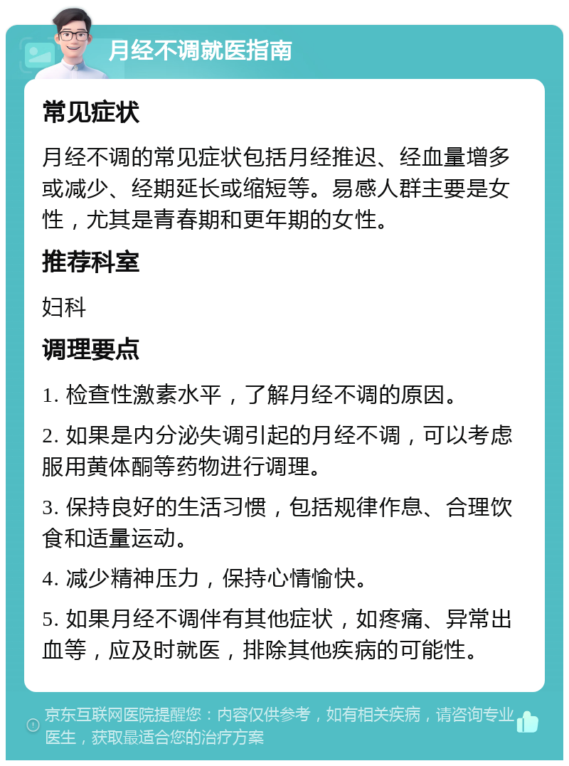 月经不调就医指南 常见症状 月经不调的常见症状包括月经推迟、经血量增多或减少、经期延长或缩短等。易感人群主要是女性，尤其是青春期和更年期的女性。 推荐科室 妇科 调理要点 1. 检查性激素水平，了解月经不调的原因。 2. 如果是内分泌失调引起的月经不调，可以考虑服用黄体酮等药物进行调理。 3. 保持良好的生活习惯，包括规律作息、合理饮食和适量运动。 4. 减少精神压力，保持心情愉快。 5. 如果月经不调伴有其他症状，如疼痛、异常出血等，应及时就医，排除其他疾病的可能性。