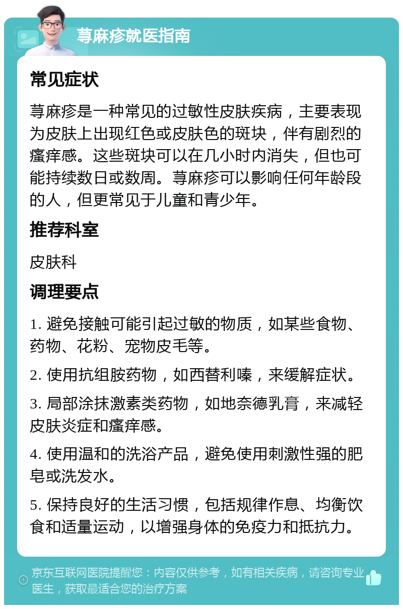 荨麻疹就医指南 常见症状 荨麻疹是一种常见的过敏性皮肤疾病，主要表现为皮肤上出现红色或皮肤色的斑块，伴有剧烈的瘙痒感。这些斑块可以在几小时内消失，但也可能持续数日或数周。荨麻疹可以影响任何年龄段的人，但更常见于儿童和青少年。 推荐科室 皮肤科 调理要点 1. 避免接触可能引起过敏的物质，如某些食物、药物、花粉、宠物皮毛等。 2. 使用抗组胺药物，如西替利嗪，来缓解症状。 3. 局部涂抹激素类药物，如地奈德乳膏，来减轻皮肤炎症和瘙痒感。 4. 使用温和的洗浴产品，避免使用刺激性强的肥皂或洗发水。 5. 保持良好的生活习惯，包括规律作息、均衡饮食和适量运动，以增强身体的免疫力和抵抗力。