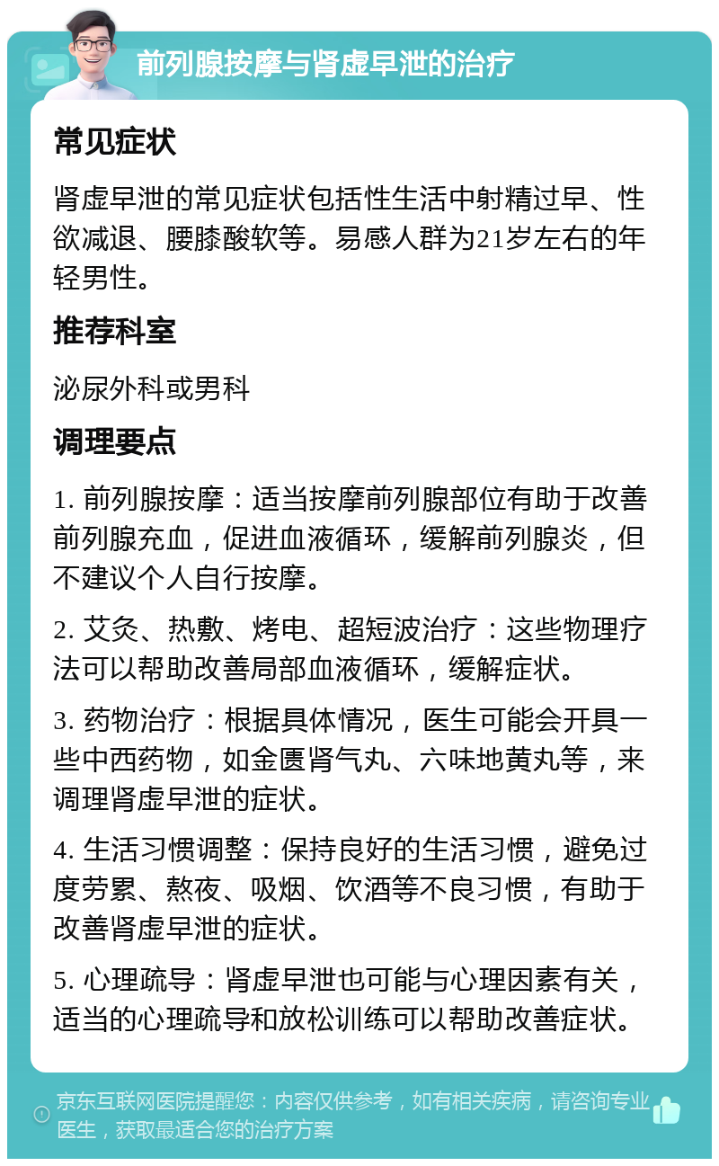 前列腺按摩与肾虚早泄的治疗 常见症状 肾虚早泄的常见症状包括性生活中射精过早、性欲减退、腰膝酸软等。易感人群为21岁左右的年轻男性。 推荐科室 泌尿外科或男科 调理要点 1. 前列腺按摩：适当按摩前列腺部位有助于改善前列腺充血，促进血液循环，缓解前列腺炎，但不建议个人自行按摩。 2. 艾灸、热敷、烤电、超短波治疗：这些物理疗法可以帮助改善局部血液循环，缓解症状。 3. 药物治疗：根据具体情况，医生可能会开具一些中西药物，如金匮肾气丸、六味地黄丸等，来调理肾虚早泄的症状。 4. 生活习惯调整：保持良好的生活习惯，避免过度劳累、熬夜、吸烟、饮酒等不良习惯，有助于改善肾虚早泄的症状。 5. 心理疏导：肾虚早泄也可能与心理因素有关，适当的心理疏导和放松训练可以帮助改善症状。