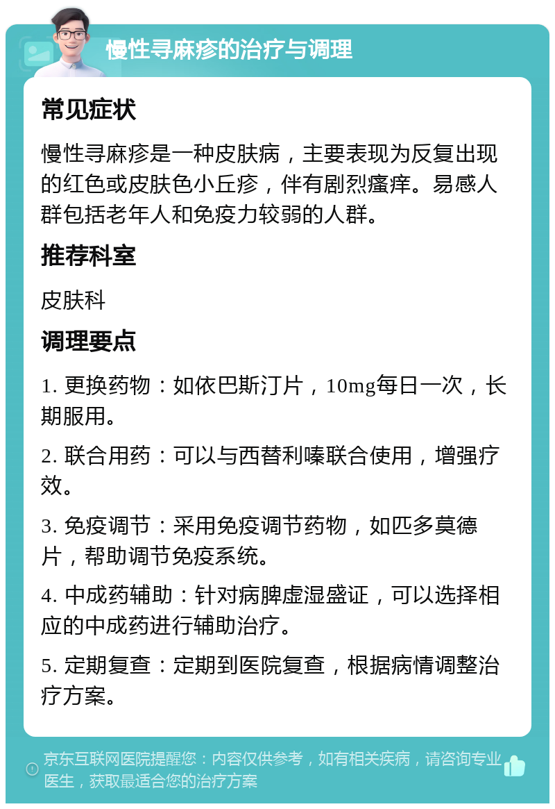 慢性寻麻疹的治疗与调理 常见症状 慢性寻麻疹是一种皮肤病，主要表现为反复出现的红色或皮肤色小丘疹，伴有剧烈瘙痒。易感人群包括老年人和免疫力较弱的人群。 推荐科室 皮肤科 调理要点 1. 更换药物：如依巴斯汀片，10mg每日一次，长期服用。 2. 联合用药：可以与西替利嗪联合使用，增强疗效。 3. 免疫调节：采用免疫调节药物，如匹多莫德片，帮助调节免疫系统。 4. 中成药辅助：针对病脾虚湿盛证，可以选择相应的中成药进行辅助治疗。 5. 定期复查：定期到医院复查，根据病情调整治疗方案。